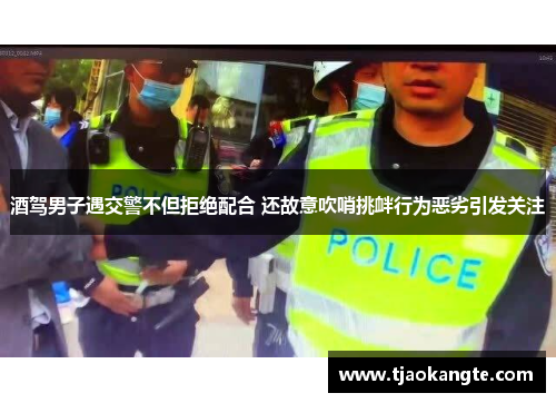 酒驾男子遇交警不但拒绝配合 还故意吹哨挑衅行为恶劣引发关注